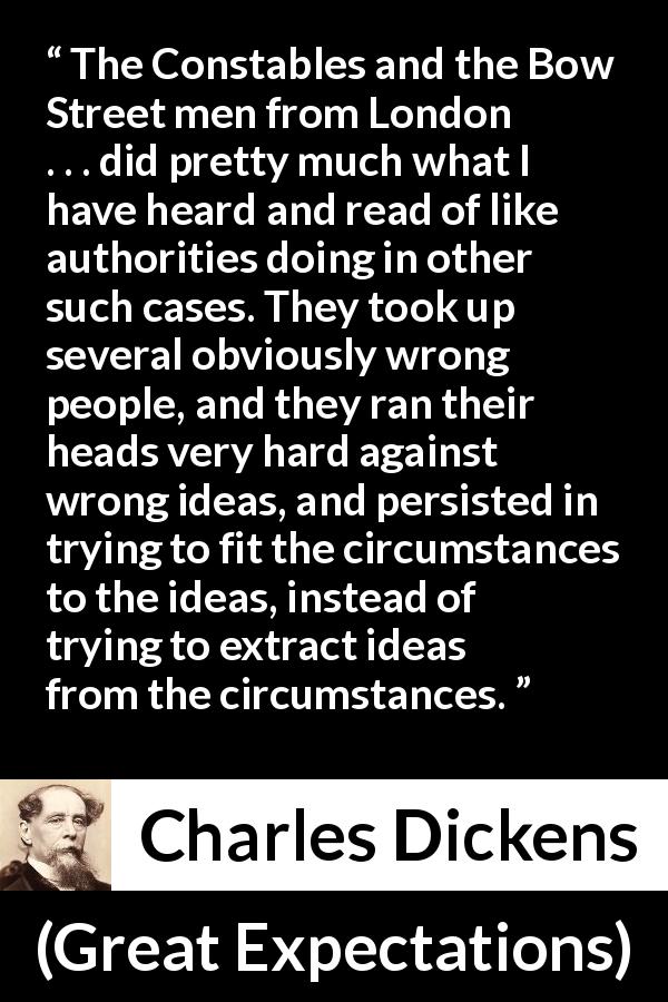 Charles Dickens quote about authority from Great Expectations - The Constables and the Bow Street men from London . . . did pretty much what I have heard and read of like authorities doing in other such cases. They took up several obviously wrong people, and they ran their heads very hard against wrong ideas, and persisted in trying to fit the circumstances to the ideas, instead of trying to extract ideas from the circumstances.