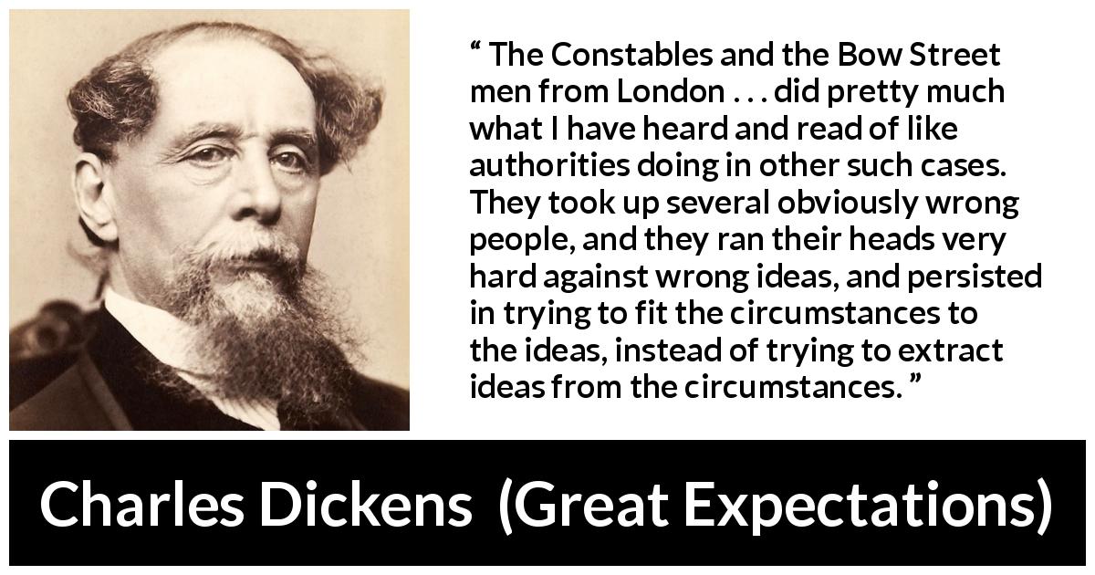 Charles Dickens quote about authority from Great Expectations - The Constables and the Bow Street men from London . . . did pretty much what I have heard and read of like authorities doing in other such cases. They took up several obviously wrong people, and they ran their heads very hard against wrong ideas, and persisted in trying to fit the circumstances to the ideas, instead of trying to extract ideas from the circumstances.