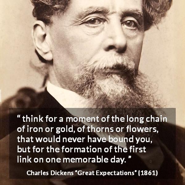 Charles Dickens quote about beginning from Great Expectations - think for a moment of the long chain of iron or gold, of thorns or flowers, that would never have bound you, but for the formation of the first link on one memorable day.