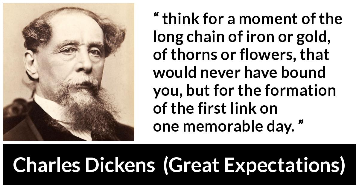 Charles Dickens quote about beginning from Great Expectations - think for a moment of the long chain of iron or gold, of thorns or flowers, that would never have bound you, but for the formation of the first link on one memorable day.