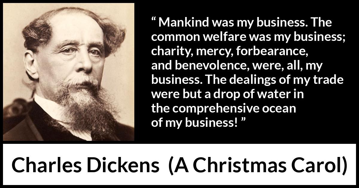 Charles Dickens quote about business from A Christmas Carol - Mankind was my business. The common welfare was my business; charity, mercy, forbearance, and benevolence, were, all, my business. The dealings of my trade were but a drop of water in the comprehensive ocean of my business!