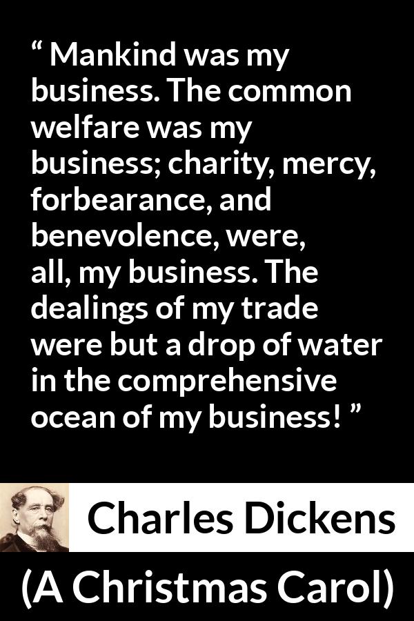 Charles Dickens quote about business from A Christmas Carol - Mankind was my business. The common welfare was my business; charity, mercy, forbearance, and benevolence, were, all, my business. The dealings of my trade were but a drop of water in the comprehensive ocean of my business!