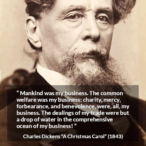 Charles Dickens quote about business from A Christmas Carol - Mankind was my business. The common welfare was my business; charity, mercy, forbearance, and benevolence, were, all, my business. The dealings of my trade were but a drop of water in the comprehensive ocean of my business!