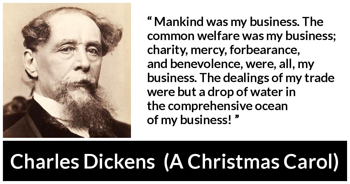 Charles Dickens quote about business from A Christmas Carol - Mankind was my business. The common welfare was my business; charity, mercy, forbearance, and benevolence, were, all, my business. The dealings of my trade were but a drop of water in the comprehensive ocean of my business!