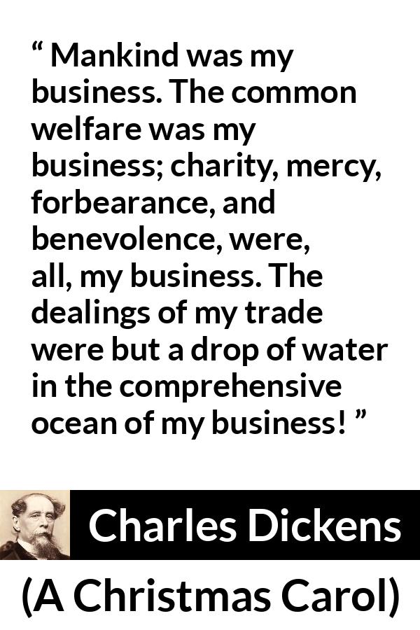 Charles Dickens quote about business from A Christmas Carol - Mankind was my business. The common welfare was my business; charity, mercy, forbearance, and benevolence, were, all, my business. The dealings of my trade were but a drop of water in the comprehensive ocean of my business!