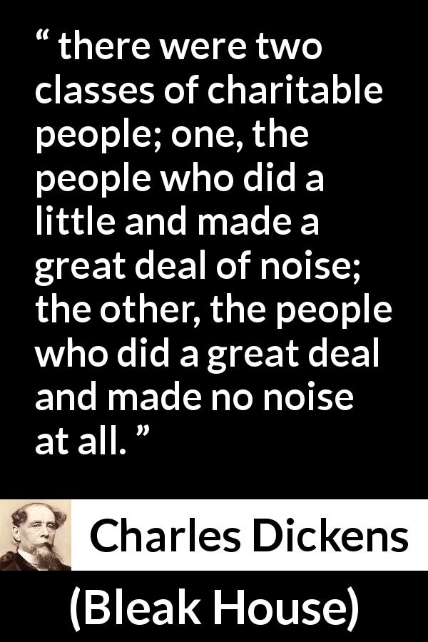 Charles Dickens quote about charity from Bleak House - there were two classes of charitable people; one, the people who did a little and made a great deal of noise; the other, the people who did a great deal and made no noise at all.