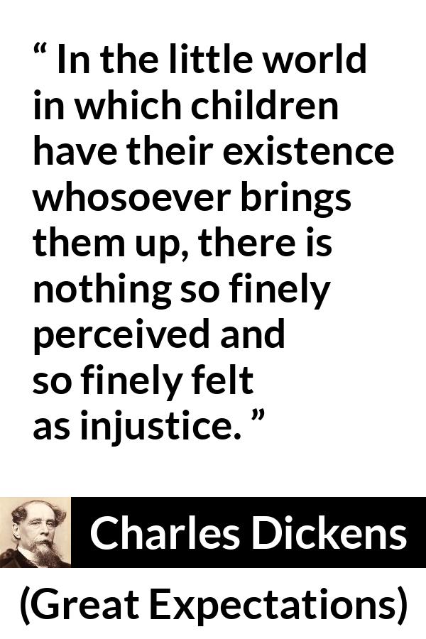 Charles Dickens quote about children from Great Expectations - In the little world in which children have their existence whosoever brings them up, there is nothing so finely perceived and so finely felt as injustice.