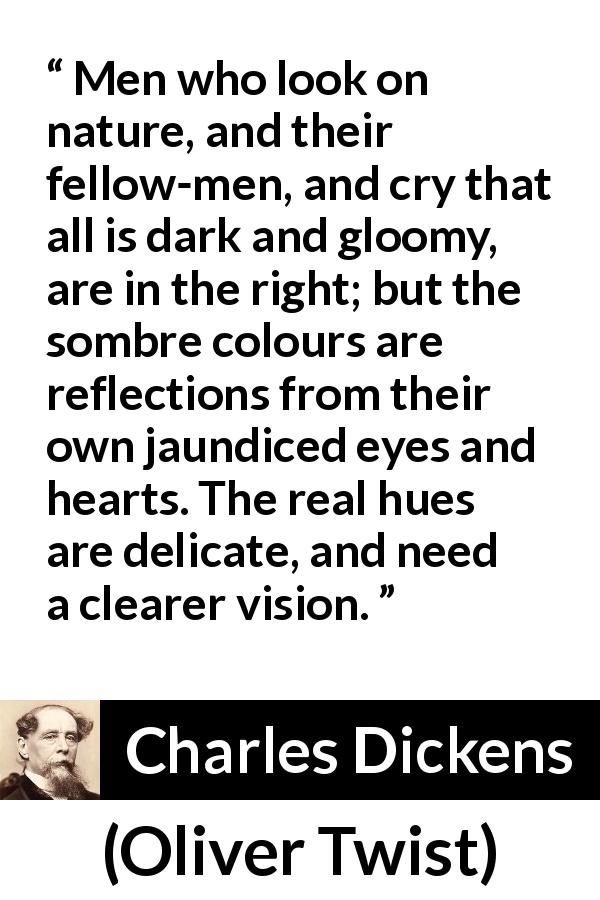 Charles Dickens quote about darkness from Oliver Twist - Men who look on nature, and their fellow-men, and cry that all is dark and gloomy, are in the right; but the sombre colours are reflections from their own jaundiced eyes and hearts. The real hues are delicate, and need a clearer vision.