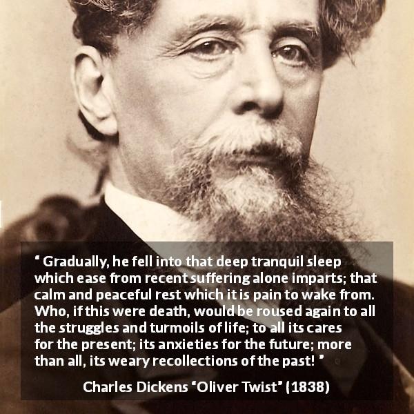 Charles Dickens quote about death from Oliver Twist - Gradually, he fell into that deep tranquil sleep which ease from recent suffering alone imparts; that calm and peaceful rest which it is pain to wake from. Who, if this were death, would be roused again to all the struggles and turmoils of life; to all its cares for the present; its anxieties for the future; more than all, its weary recollections of the past!