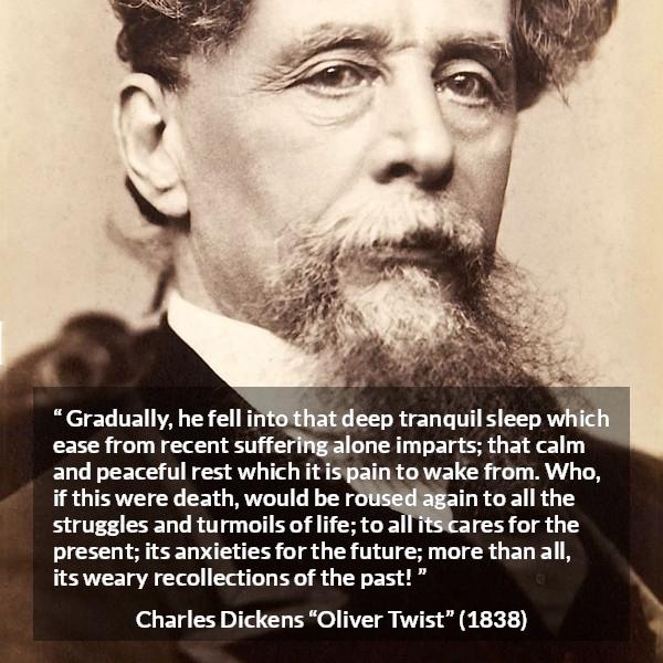 Charles Dickens quote about death from Oliver Twist - Gradually, he fell into that deep tranquil sleep which ease from recent suffering alone imparts; that calm and peaceful rest which it is pain to wake from. Who, if this were death, would be roused again to all the struggles and turmoils of life; to all its cares for the present; its anxieties for the future; more than all, its weary recollections of the past!