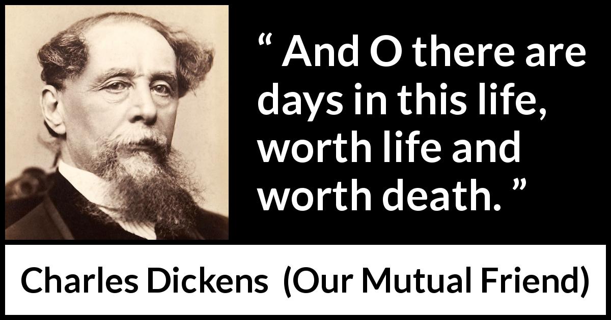 Charles Dickens quote about death from Our Mutual Friend - And O there are days in this life, worth life and worth death.