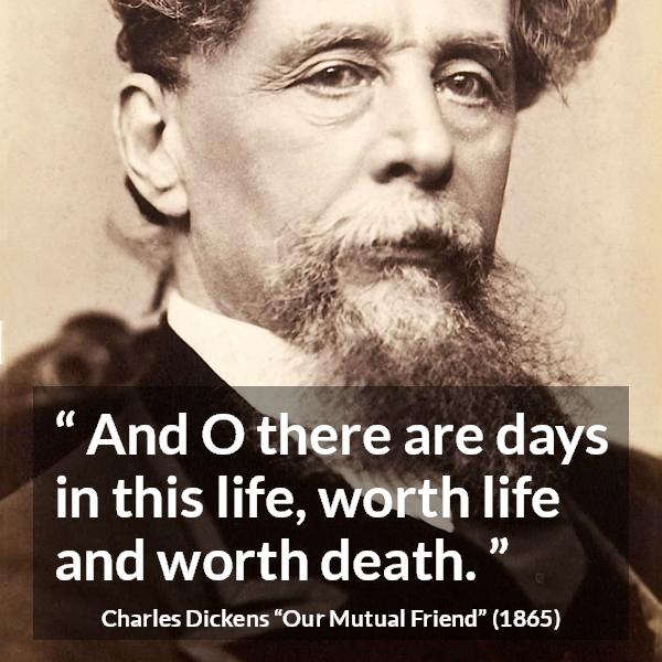 Charles Dickens quote about death from Our Mutual Friend - And O there are days in this life, worth life and worth death.