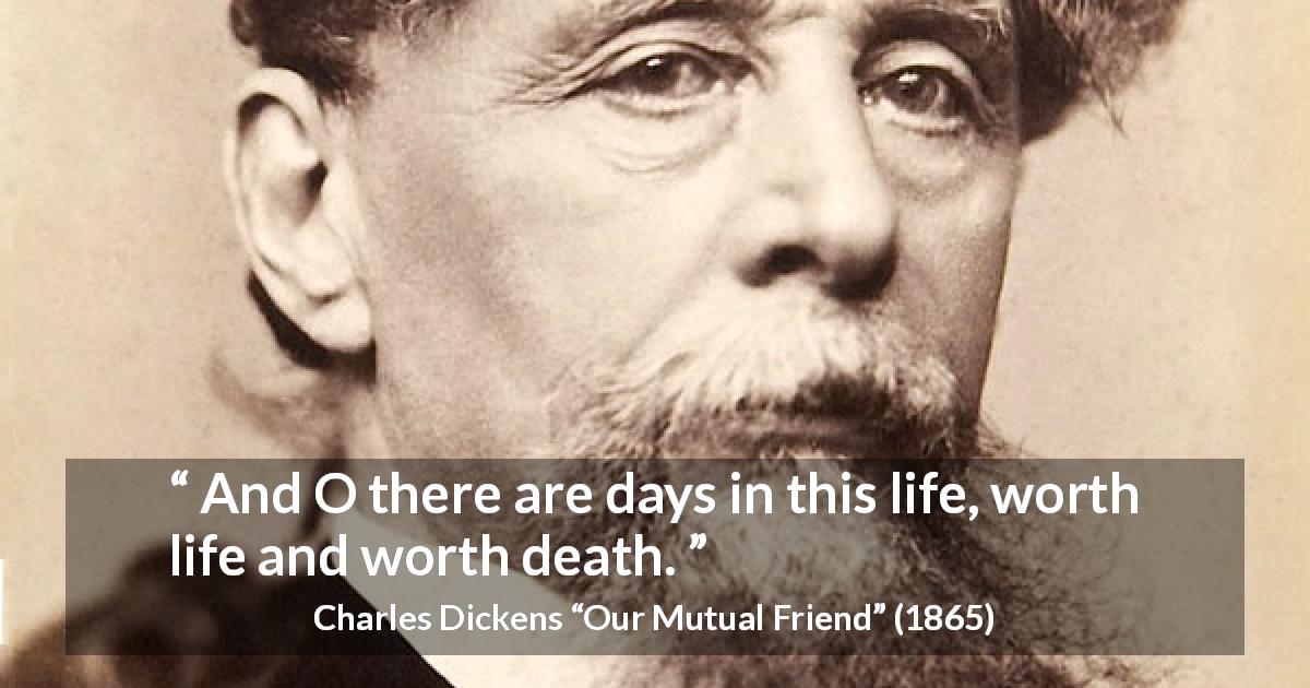 Charles Dickens quote about death from Our Mutual Friend - And O there are days in this life, worth life and worth death.