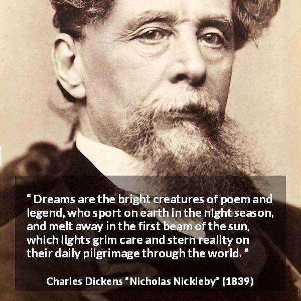 Charles Dickens quote about dreams from Nicholas Nickleby - Dreams are the bright creatures of poem and legend, who sport on earth in the night season, and melt away in the first beam of the sun, which lights grim care and stern reality on their daily pilgrimage through the world.