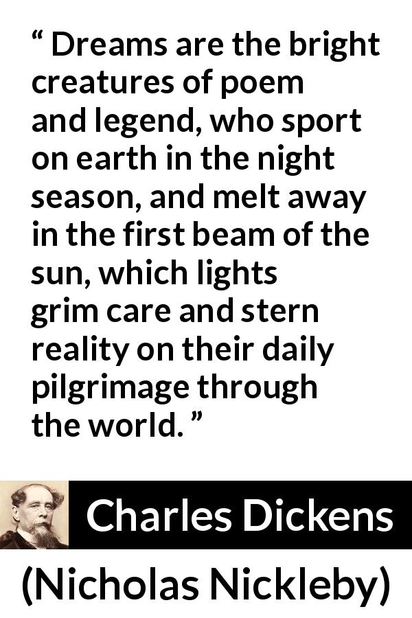 Charles Dickens quote about dreams from Nicholas Nickleby - Dreams are the bright creatures of poem and legend, who sport on earth in the night season, and melt away in the first beam of the sun, which lights grim care and stern reality on their daily pilgrimage through the world.