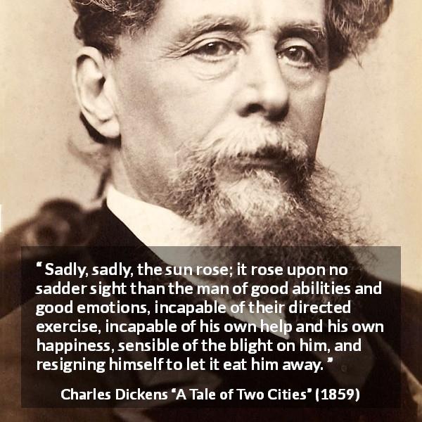 Charles Dickens quote about emotions from A Tale of Two Cities - Sadly, sadly, the sun rose; it rose upon no sadder sight than the man of good abilities and good emotions, incapable of their directed exercise, incapable of his own help and his own happiness, sensible of the blight on him, and resigning himself to let it eat him away.