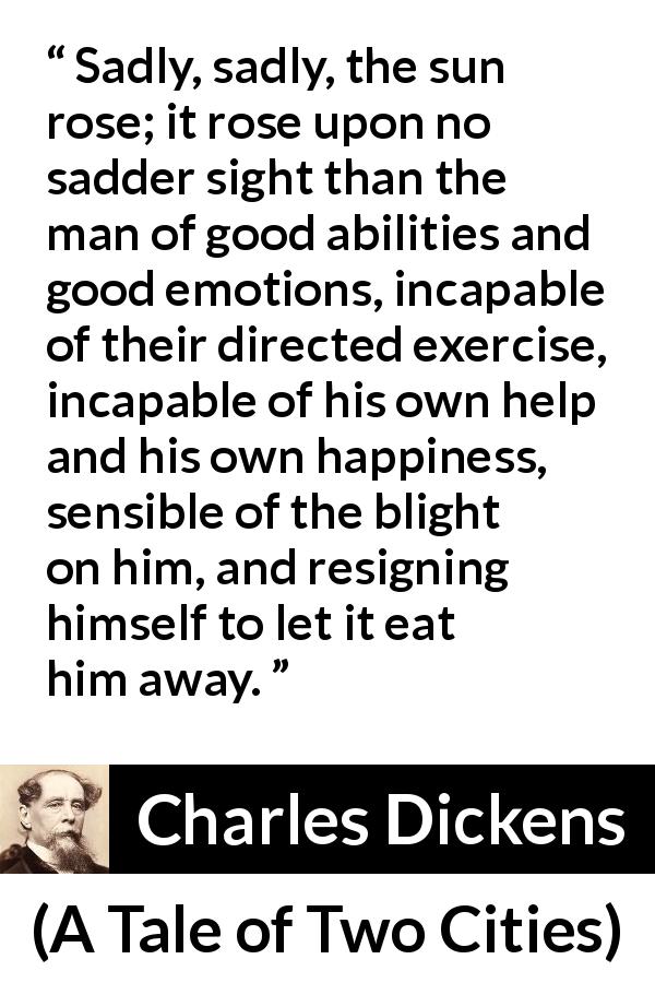 Charles Dickens quote about emotions from A Tale of Two Cities - Sadly, sadly, the sun rose; it rose upon no sadder sight than the man of good abilities and good emotions, incapable of their directed exercise, incapable of his own help and his own happiness, sensible of the blight on him, and resigning himself to let it eat him away.