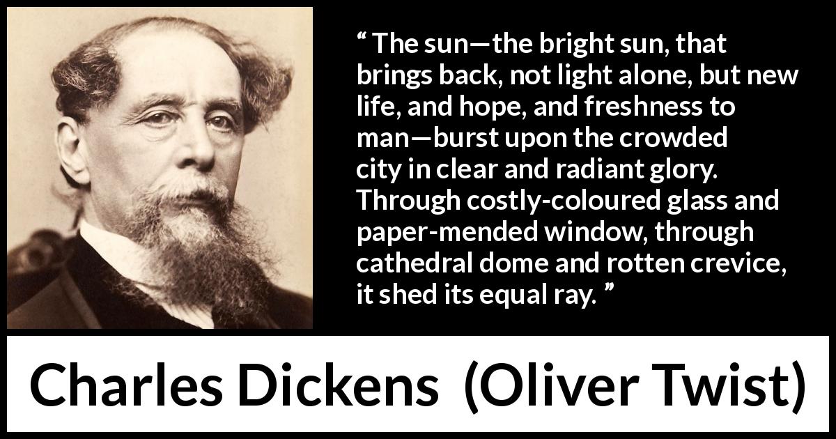 Charles Dickens quote about equality from Oliver Twist - The sun—the bright sun, that brings back, not light alone, but new life, and hope, and freshness to man—burst upon the crowded city in clear and radiant glory. Through costly-coloured glass and paper-mended window, through cathedral dome and rotten crevice, it shed its equal ray.