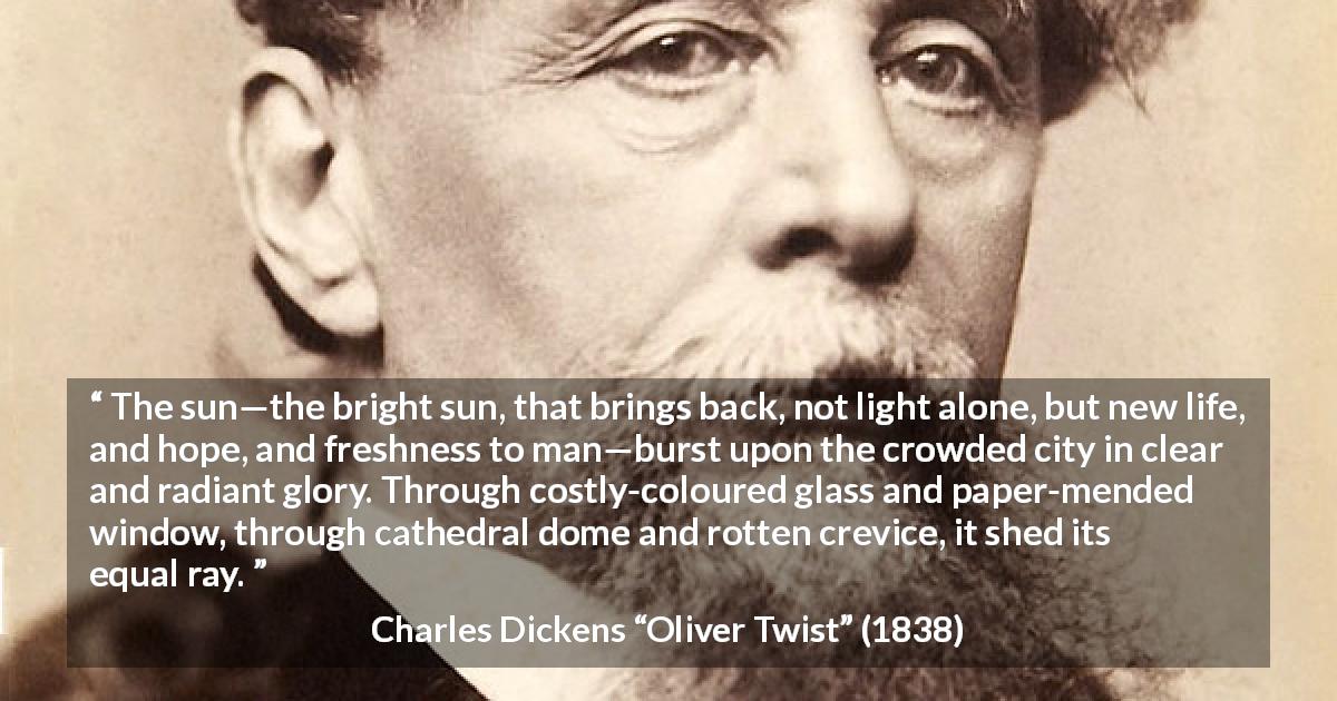 Charles Dickens quote about equality from Oliver Twist - The sun—the bright sun, that brings back, not light alone, but new life, and hope, and freshness to man—burst upon the crowded city in clear and radiant glory. Through costly-coloured glass and paper-mended window, through cathedral dome and rotten crevice, it shed its equal ray.