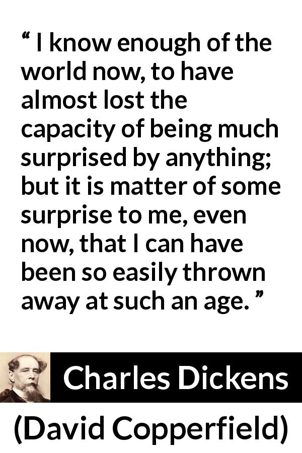 Charles Dickens quote about experience from David Copperfield - I know enough of the world now, to have almost lost the capacity of being much surprised by anything; but it is matter of some surprise to me, even now, that I can have been so easily thrown away at such an age.