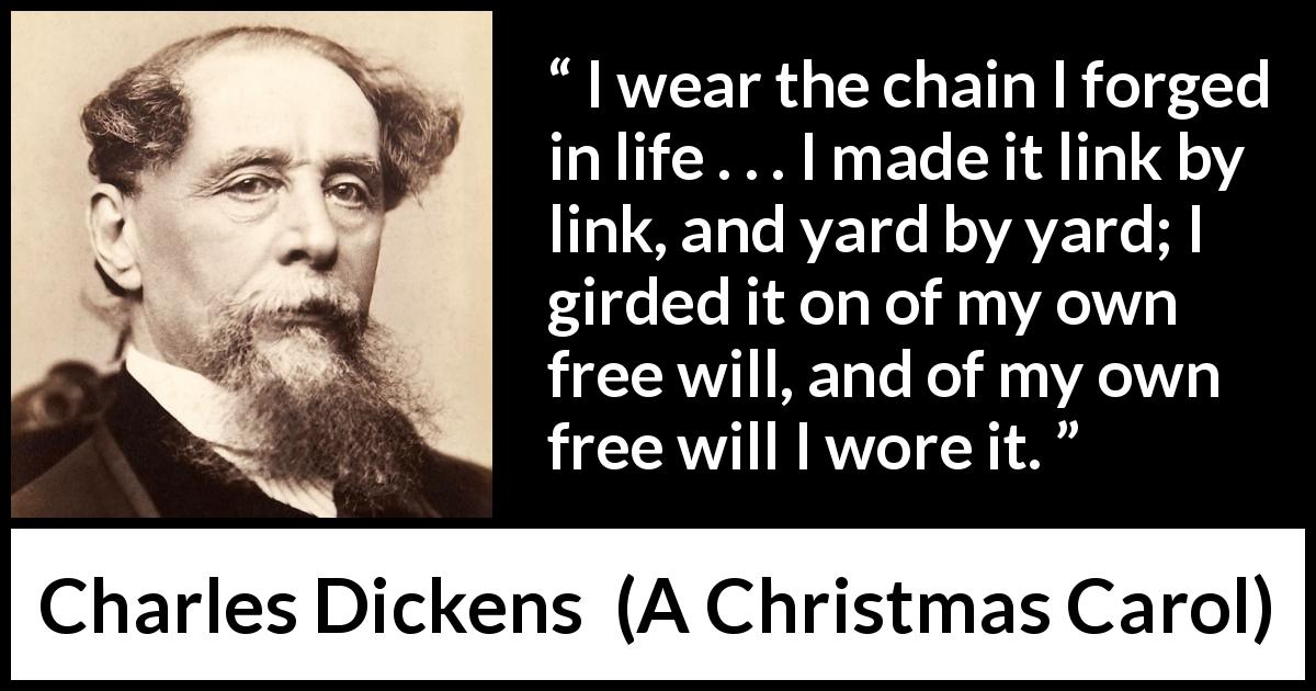 Charles Dickens quote about free will from A Christmas Carol - I wear the chain I forged in life . . . I made it link by link, and yard by yard; I girded it on of my own free will, and of my own free will I wore it.
