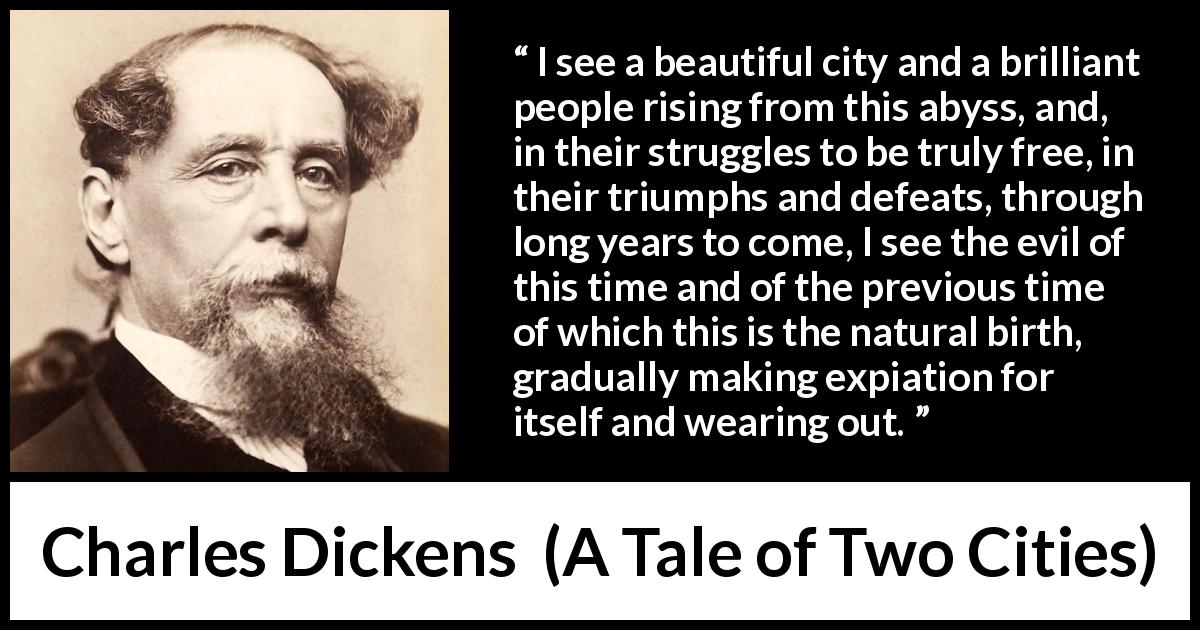 Charles Dickens quote about freedom from A Tale of Two Cities - I see a beautiful city and a brilliant people rising from this abyss, and, in their struggles to be truly free, in their triumphs and defeats, through long years to come, I see the evil of this time and of the previous time of which this is the natural birth, gradually making expiation for itself and wearing out.