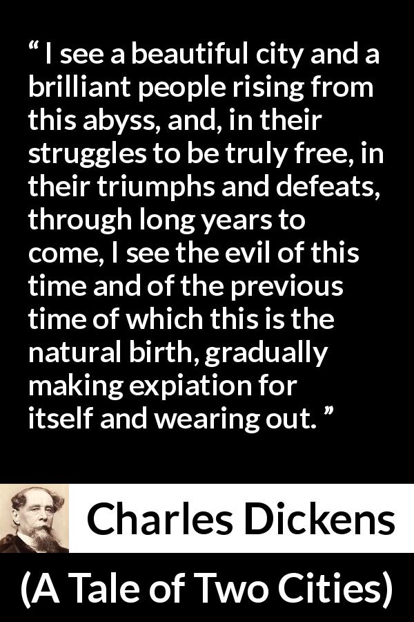 Charles Dickens quote about freedom from A Tale of Two Cities - I see a beautiful city and a brilliant people rising from this abyss, and, in their struggles to be truly free, in their triumphs and defeats, through long years to come, I see the evil of this time and of the previous time of which this is the natural birth, gradually making expiation for itself and wearing out.