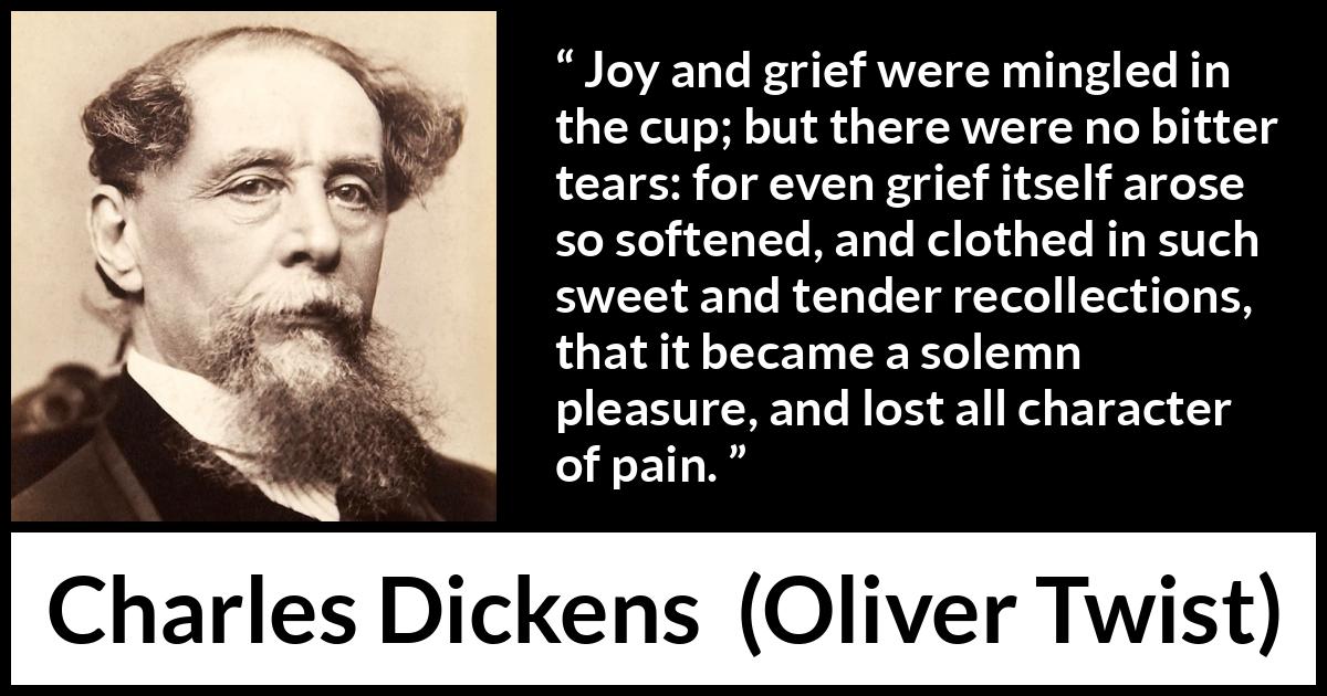 Charles Dickens quote about grief from Oliver Twist - Joy and grief were mingled in the cup; but there were no bitter tears: for even grief itself arose so softened, and clothed in such sweet and tender recollections, that it became a solemn pleasure, and lost all character of pain.