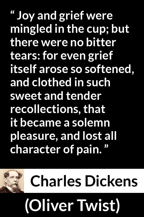 Charles Dickens quote about grief from Oliver Twist - Joy and grief were mingled in the cup; but there were no bitter tears: for even grief itself arose so softened, and clothed in such sweet and tender recollections, that it became a solemn pleasure, and lost all character of pain.