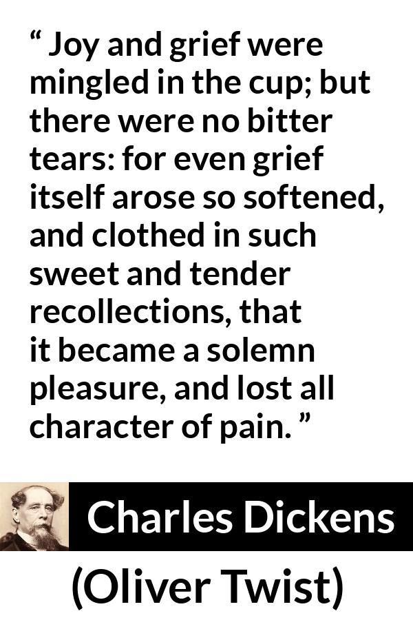 Charles Dickens quote about grief from Oliver Twist - Joy and grief were mingled in the cup; but there were no bitter tears: for even grief itself arose so softened, and clothed in such sweet and tender recollections, that it became a solemn pleasure, and lost all character of pain.