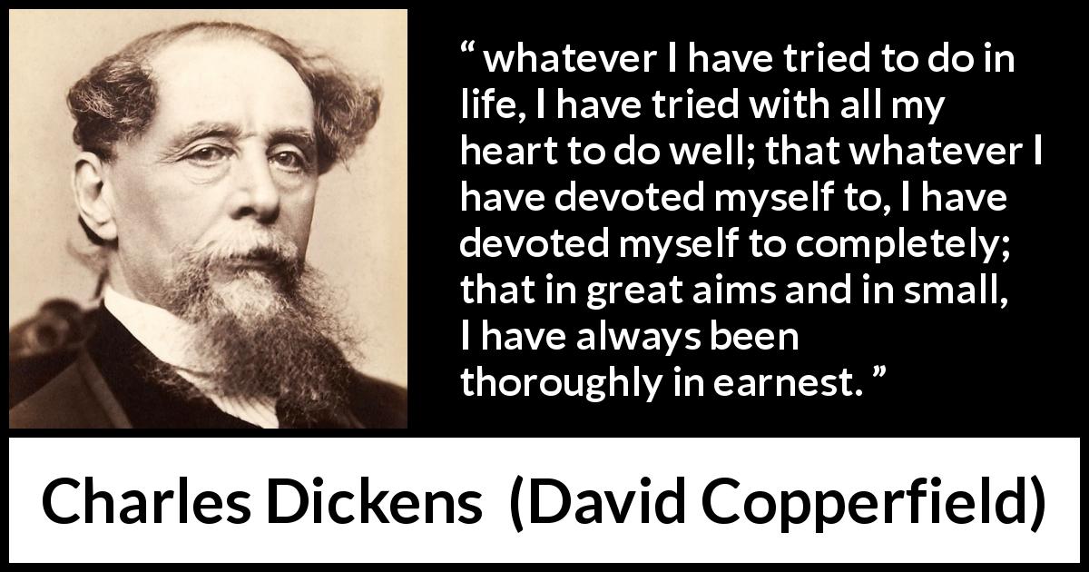 Charles Dickens quote about heart from David Copperfield - whatever I have tried to do in life, I have tried with all my heart to do well; that whatever I have devoted myself to, I have devoted myself to completely; that in great aims and in small, I have always been thoroughly in earnest.