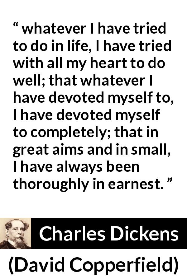 Charles Dickens quote about heart from David Copperfield - whatever I have tried to do in life, I have tried with all my heart to do well; that whatever I have devoted myself to, I have devoted myself to completely; that in great aims and in small, I have always been thoroughly in earnest.
