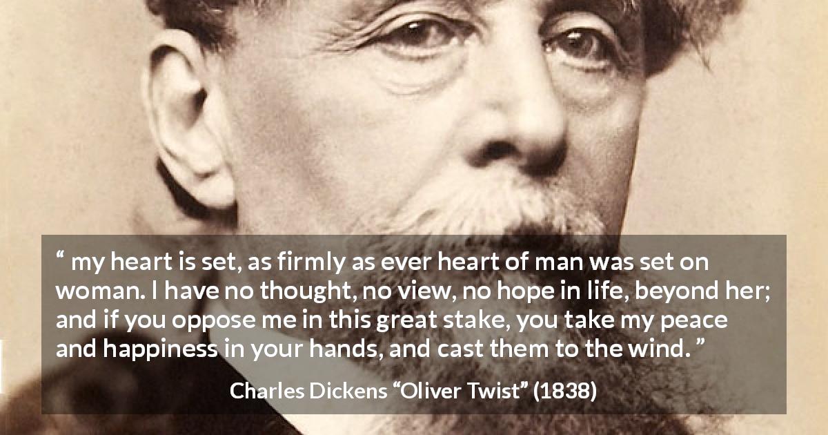 Charles Dickens quote about heart from Oliver Twist - my heart is set, as firmly as ever heart of man was set on woman. I have no thought, no view, no hope in life, beyond her; and if you oppose me in this great stake, you take my peace and happiness in your hands, and cast them to the wind.