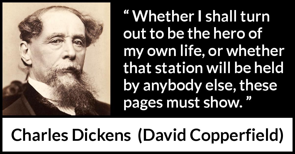 Charles Dickens quote about heroes from David Copperfield - Whether I shall turn out to be the hero of my own life, or whether that station will be held by anybody else, these pages must show.
