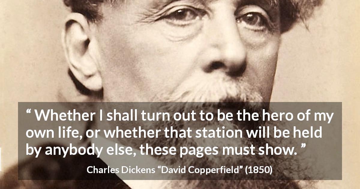 Charles Dickens quote about heroes from David Copperfield - Whether I shall turn out to be the hero of my own life, or whether that station will be held by anybody else, these pages must show.