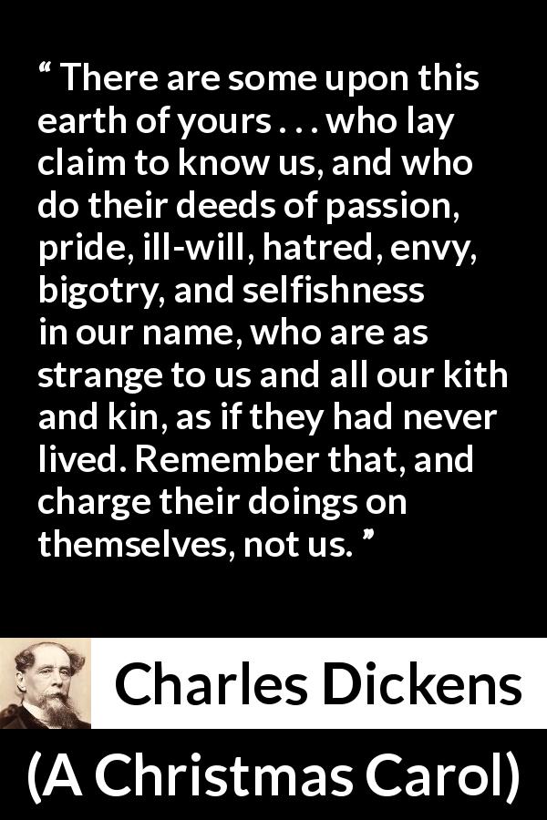 Charles Dickens quote about hypocrisy from A Christmas Carol - There are some upon this earth of yours . . . who lay claim to know us, and who do their deeds of passion, pride, ill-will, hatred, envy, bigotry, and selfishness in our name, who are as strange to us and all our kith and kin, as if they had never lived. Remember that, and charge their doings on themselves, not us.