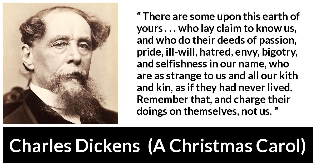 Charles Dickens quote about hypocrisy from A Christmas Carol - There are some upon this earth of yours . . . who lay claim to know us, and who do their deeds of passion, pride, ill-will, hatred, envy, bigotry, and selfishness in our name, who are as strange to us and all our kith and kin, as if they had never lived. Remember that, and charge their doings on themselves, not us.