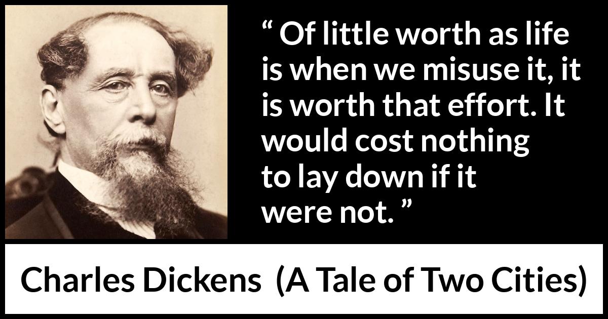 Charles Dickens quote about life from A Tale of Two Cities - Of little worth as life is when we misuse it, it is worth that effort. It would cost nothing to lay down if it were not.