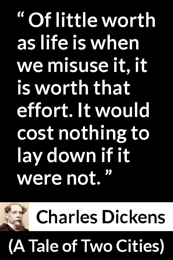 Charles Dickens quote about life from A Tale of Two Cities - Of little worth as life is when we misuse it, it is worth that effort. It would cost nothing to lay down if it were not.