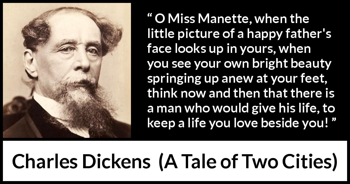 Charles Dickens quote about love from A Tale of Two Cities - O Miss Manette, when the little picture of a happy father's face looks up in yours, when you see your own bright beauty springing up anew at your feet, think now and then that there is a man who would give his life, to keep a life you love beside you!