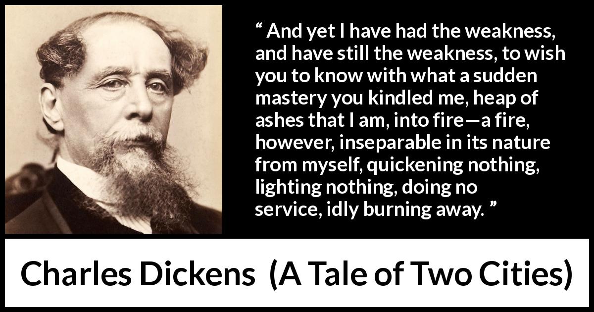 Charles Dickens quote about love from A Tale of Two Cities - And yet I have had the weakness, and have still the weakness, to wish you to know with what a sudden mastery you kindled me, heap of ashes that I am, into fire—a fire, however, inseparable in its nature from myself, quickening nothing, lighting nothing, doing no service, idly burning away.