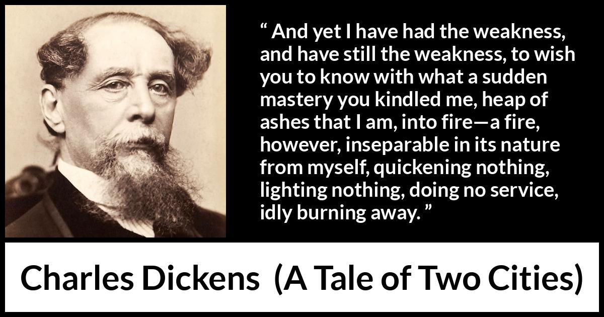 Charles Dickens quote about love from A Tale of Two Cities - And yet I have had the weakness, and have still the weakness, to wish you to know with what a sudden mastery you kindled me, heap of ashes that I am, into fire—a fire, however, inseparable in its nature from myself, quickening nothing, lighting nothing, doing no service, idly burning away.