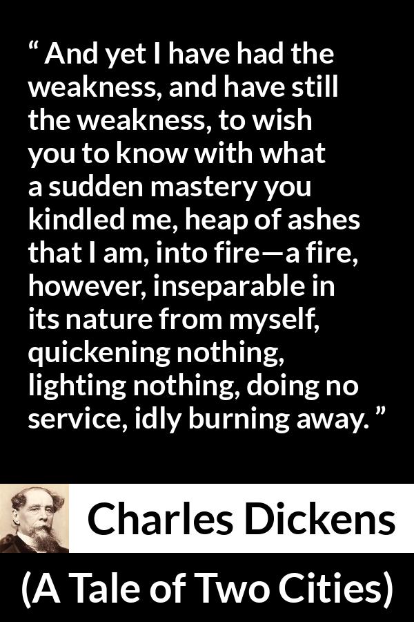 Charles Dickens quote about love from A Tale of Two Cities - And yet I have had the weakness, and have still the weakness, to wish you to know with what a sudden mastery you kindled me, heap of ashes that I am, into fire—a fire, however, inseparable in its nature from myself, quickening nothing, lighting nothing, doing no service, idly burning away.