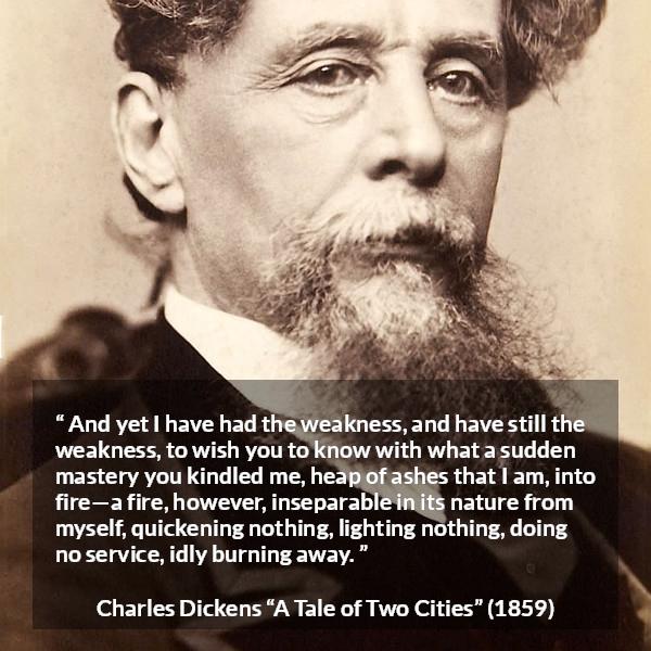 Charles Dickens quote about love from A Tale of Two Cities - And yet I have had the weakness, and have still the weakness, to wish you to know with what a sudden mastery you kindled me, heap of ashes that I am, into fire—a fire, however, inseparable in its nature from myself, quickening nothing, lighting nothing, doing no service, idly burning away.