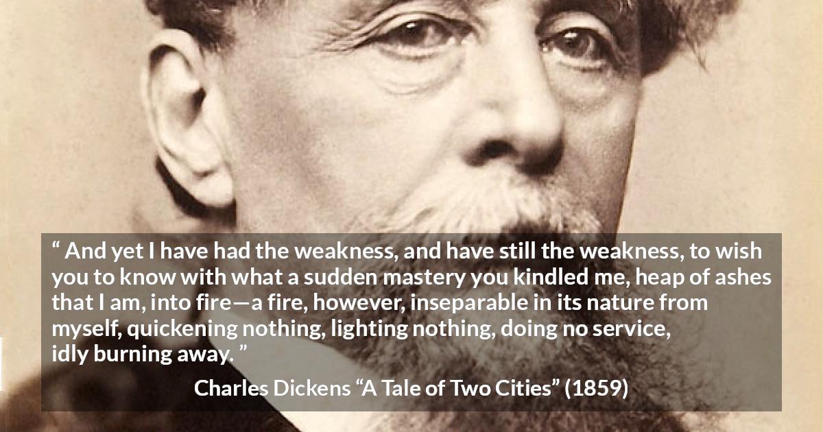 Charles Dickens quote about love from A Tale of Two Cities - And yet I have had the weakness, and have still the weakness, to wish you to know with what a sudden mastery you kindled me, heap of ashes that I am, into fire—a fire, however, inseparable in its nature from myself, quickening nothing, lighting nothing, doing no service, idly burning away.