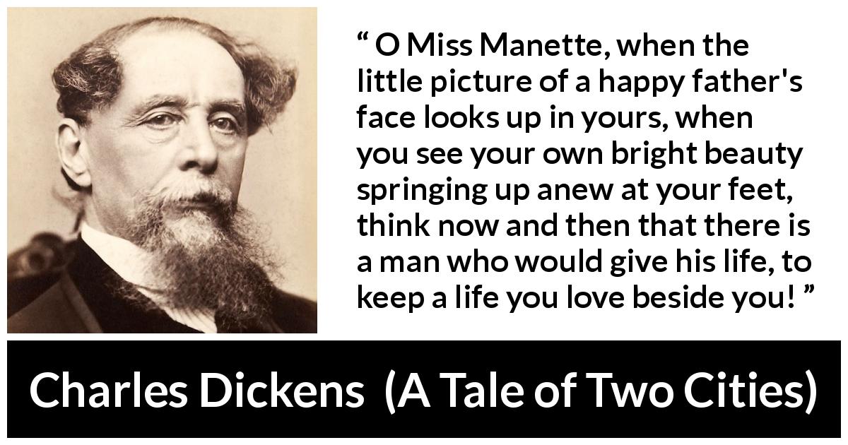 Charles Dickens quote about love from A Tale of Two Cities - O Miss Manette, when the little picture of a happy father's face looks up in yours, when you see your own bright beauty springing up anew at your feet, think now and then that there is a man who would give his life, to keep a life you love beside you!