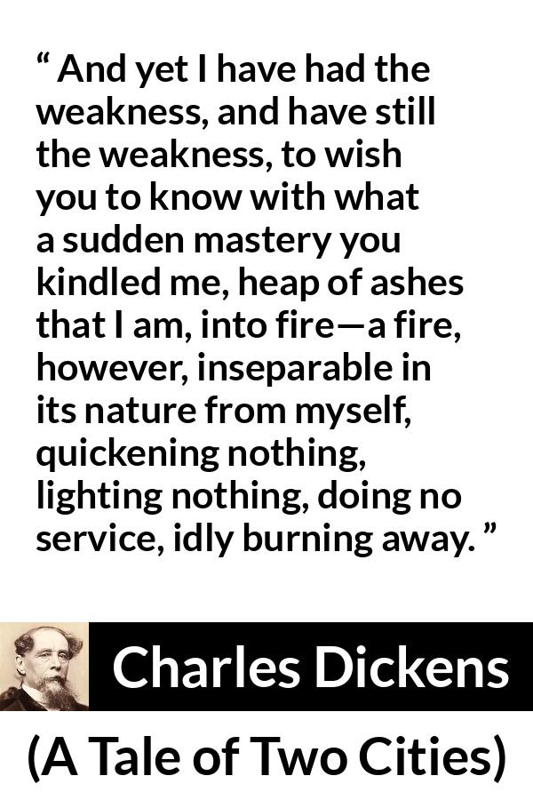 Charles Dickens quote about love from A Tale of Two Cities - And yet I have had the weakness, and have still the weakness, to wish you to know with what a sudden mastery you kindled me, heap of ashes that I am, into fire—a fire, however, inseparable in its nature from myself, quickening nothing, lighting nothing, doing no service, idly burning away.