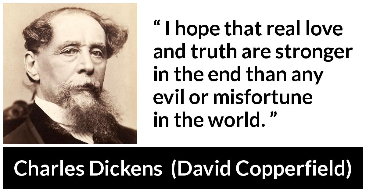 Charles Dickens quote about love from David Copperfield - I hope that real love and truth are stronger in the end than any evil or misfortune in the world.