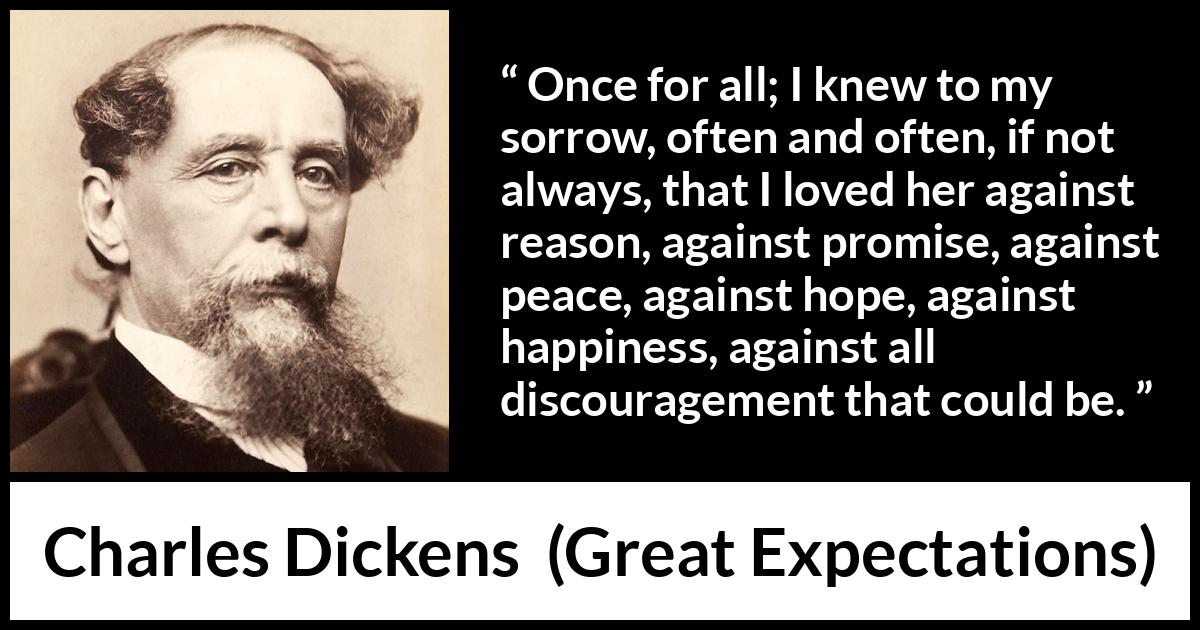 Charles Dickens quote about love from Great Expectations - Once for all; I knew to my sorrow, often and often, if not always, that I loved her against reason, against promise, against peace, against hope, against happiness, against all discouragement that could be.