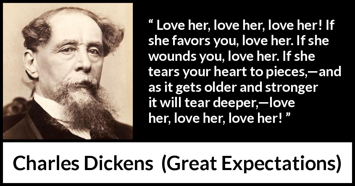 Charles Dickens quote about love from Great Expectations - Love her, love her, love her! If she favors you, love her. If she wounds you, love her. If she tears your heart to pieces,—and as it gets older and stronger it will tear deeper,—love her, love her, love her!